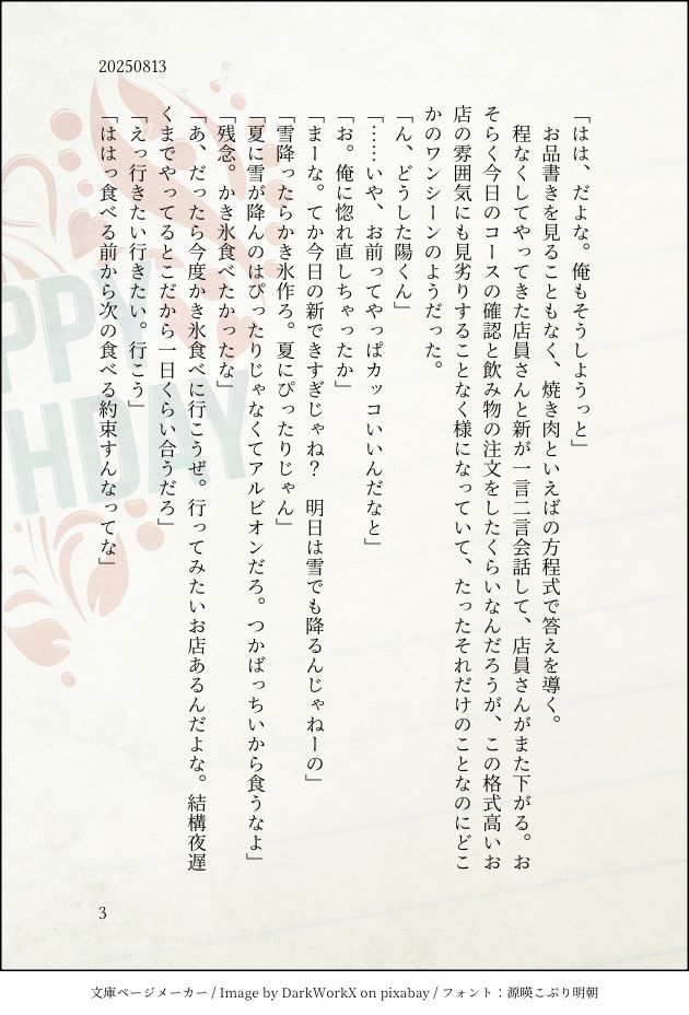 「はは、だよな。俺もそうしようっと」
　お品書きを見ることもなく、焼き肉といえばの方程式で答えを導く。
　程なくしてやってきた店員さんと新が一言二言会話して、店員さんがまた下がる。おそらく今日のコースの確認と飲み物の注文をしたくらいなんだろうが、この格式高いお店の雰囲気にも見劣りすることなく様になっていて、たったそれだけのことなのにどこかのワンシーンのようだった。
「ん、どうした陽くん」
「……いや、お前ってやっぱカッコいいんだなと」
「お。俺に惚れ直しちゃったか」
「まーな。てか今日の新できすぎじゃね？　明日は雪でも降るんじゃねーの」
「雪降ったらかき氷作ろ。夏にぴったりじゃん」
「夏に雪が降んのはぴったりじゃなくてアルビオンだろ。つかばっちいから食うなよ」
「残念。かき氷食べたかったな」
「あ、だったら今度かき氷食べに行こうぜ。行ってみたいお店あるんだよな。結構夜遅くまでやってるとこだから一日くらい合うだろ」
「えっ行きたい行きたい。行こう」
「ははっ食べる前から次の食べる約束すんなってな」
