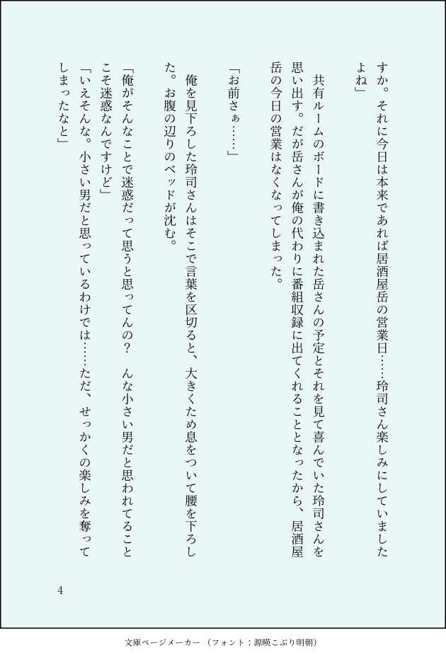 すか。それに今日は本来であれば居酒屋岳の営業日……玲司さん楽しみにしていましたよね」

　共有ルームのボードに書き込まれた岳さんの予定とそれを見て喜んでいた玲司さんを思い出す。だが岳さんが俺の代わりに番組収録に出てくれることとなったから、居酒屋岳の今日の営業はなくなってしまった。

「お前さぁ……」

　俺を見下ろした玲司さんはそこで言葉を区切ると、大きくため息をついて腰を下ろした。お腹の辺りのベッドが沈む。

「俺がそんなことで迷惑だって思うと思ってんの？　んな小さい男だと思われてることこそ迷惑なんですけど」
「いえそんな。小さい男だと思っているわけでは……ただ、せっかくの楽しみを奪ってしまったなと」
