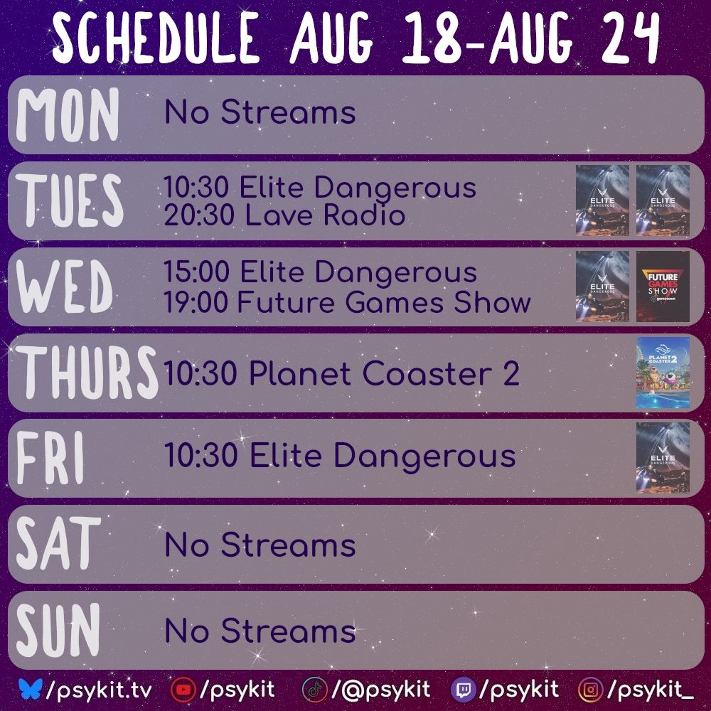 Schedule Aug 18 - Aug 24
Mon No Streams
Tues 10:30 Elite Dangerous 20:30 Lave Radio
Wed 15:00 Elite Dangerous 19:00 Future Games Show
Thurs 10:30 Planet Coaster 2
Fri 10:30 Elite Dangerous