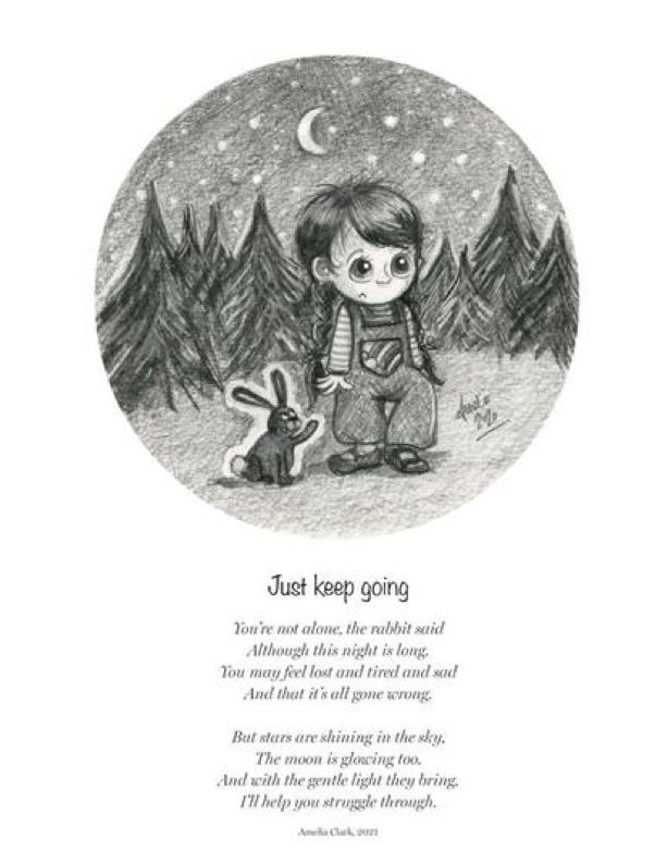 Just keep going
You’re not alone. the rabbit said
Although this night is long.
You may feel lost and tired and sad
And that it's all gone arong.
But stars are shining in the sky.
The moon is glowing too.
And with the gentle light they bring.
I’ll help you struggle through.

Amelia Clark 2021