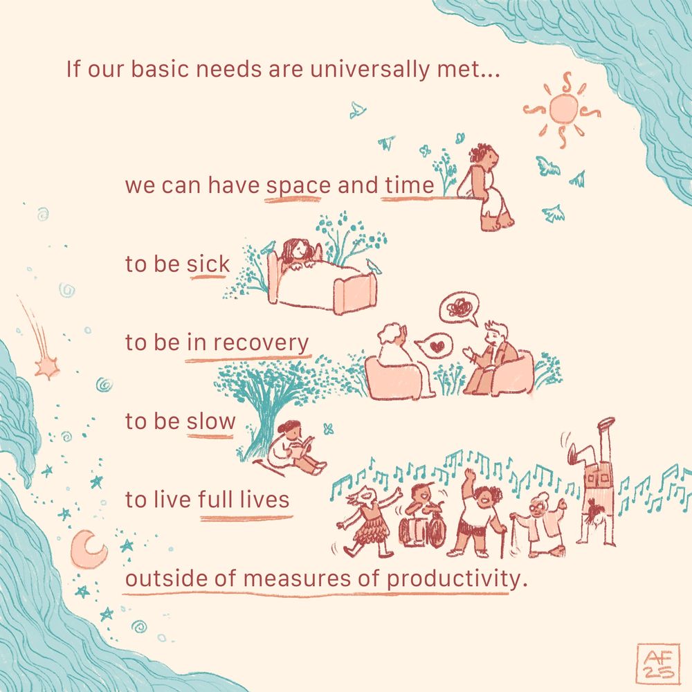 An image combining lines of text alongside whimsical doodle-illustrations of people resting, talking, reading, and dancing. Illustrated clouds, stars, birds, and trees frame the text. 

The text reads: If our basic needs are universally met…we can have space and time to be sick, to be in recovery, to be slow, to live full lives outside of measures of productivity.