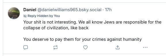 A bluesky post from danielwilliams965.bsky.social, reading "Your shit is not interesting. We all know Jews are responsible for the collapse of civilization, like back

The post author hid the reply while asking if the account had been hacked, and will now block.

You deserve to pay them for your crimes against humanity"