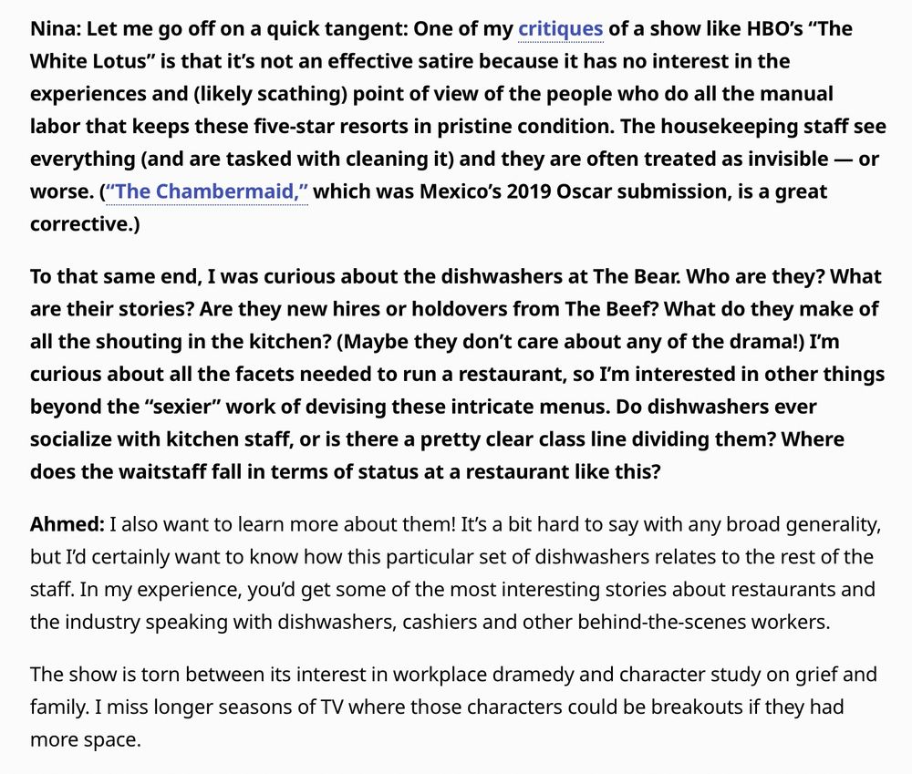 Nina: Let me go off on a quick tangent: One of my critiques of a show like HBO’s “The White Lotus” is that it’s not an effective satire because it has no interest in the experiences and (likely scathing) point of view of the people who do all the manual labor that keeps these five-star resorts in pristine condition. The housekeeping staff see everything (and are tasked with cleaning it) and they are often treated as invisible — or worse. (“The Chambermaid,” which was Mexico’s 2019 Oscar submission, is a great corrective.) 

To that same end, I was curious about the dishwashers at The Bear. Who are they? What are their stories? Are they new hires or holdovers from The Beef? What do they make of all the shouting in the kitchen? (Maybe they don’t care about any of the drama!) I’m curious about all the facets needed to run a restaurant, so I’m interested in other things beyond the “sexier” work of devising these intricate menus. Do dishwashers ever socialize with kitchen staff, or is there a pretty clear class line dividing them? Where does the waitstaff fall in terms of status at a restaurant like this?

Ahmed: I also want to learn more about them! It’s a bit hard to say with any broad generality, but I’d certainly want to know how this particular set of dishwashers relates to the rest of the staff. In my experience, you’d get some of the most interesting stories about restaurants and the industry speaking with dishwashers, cashiers and other behind-the-scenes workers.

The show is torn between its interest in workplace dramedy and character study on grief and family. I miss longer seasons of TV where those characters could be breakouts if they had more space.