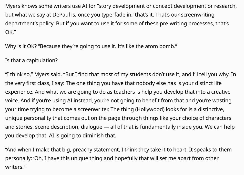 Myers knows some writers use AI for “story development or concept development or research, but what we say at DePaul is, once you type ‘fade in,’ that’s it. That’s our screenwriting department’s policy. But if you want to use it for some of these pre-writing processes, that’s OK.”

Why is it OK? “Because they’re going to use it. It’s like the atom bomb.”

Is that a capitulation?

“I think so,” Myers said. “But I find that most of my students don’t use it, and I’ll tell you why. In the very first class, I say: The one thing you have that nobody else has is your distinct life experience. And what we are going to do as teachers is help you develop that into a creative voice. And if you’re using AI instead, you’re not going to benefit from that and you’re wasting your time trying to become a screenwriter. The thing (Hollywood) looks for is a distinctive, unique personality that comes out on the page through things like your choice of characters and stories, scene description, dialogue — all of that is fundamentally inside you. We can help you develop that. AI is going to diminish that.

“And when I make that big, preachy statement, I think they take it to heart. It speaks to them personally: ‘Oh, I have this unique thing and hopefully that will set me apart from other writers.’”