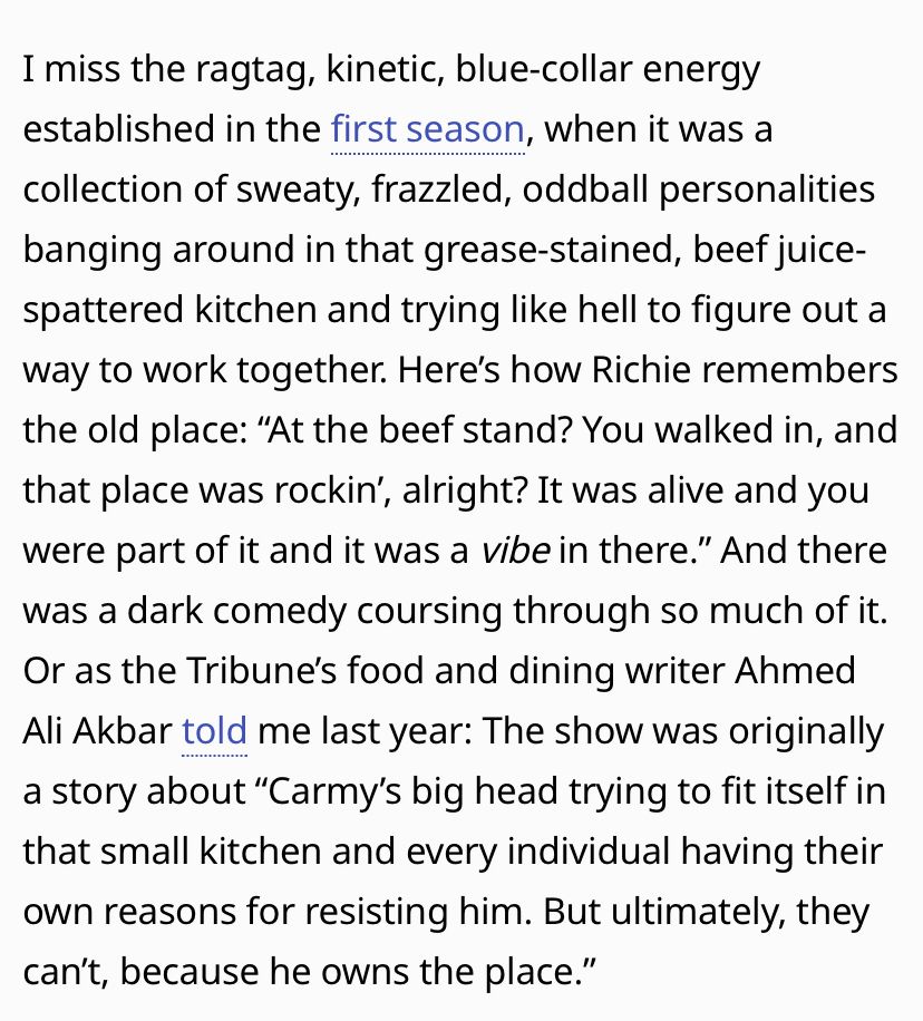 I miss the ragtag, kinetic, blue-collar energy established in the first season, when it was a collection of sweaty, frazzled, oddball personalities banging around in that grease-stained, beef juice-spattered kitchen and trying like hell to figure out a way to work together. Here's how Richie remembers the old place: "At the beef stand? You walked in, and that place was rockin', alright? It was alive and you were part of it and it was a vibe in there." And there was a dark comedy coursing through so much of it.
Or as the Tribune's food and dining writer Ahmed Ali Akbar told me last year: The show was originally a story about "Carmy's big head trying to fit itself in that small kitchen and every individual having their own reasons for resisting him. But ultimately, they can't, because he owns the place."
