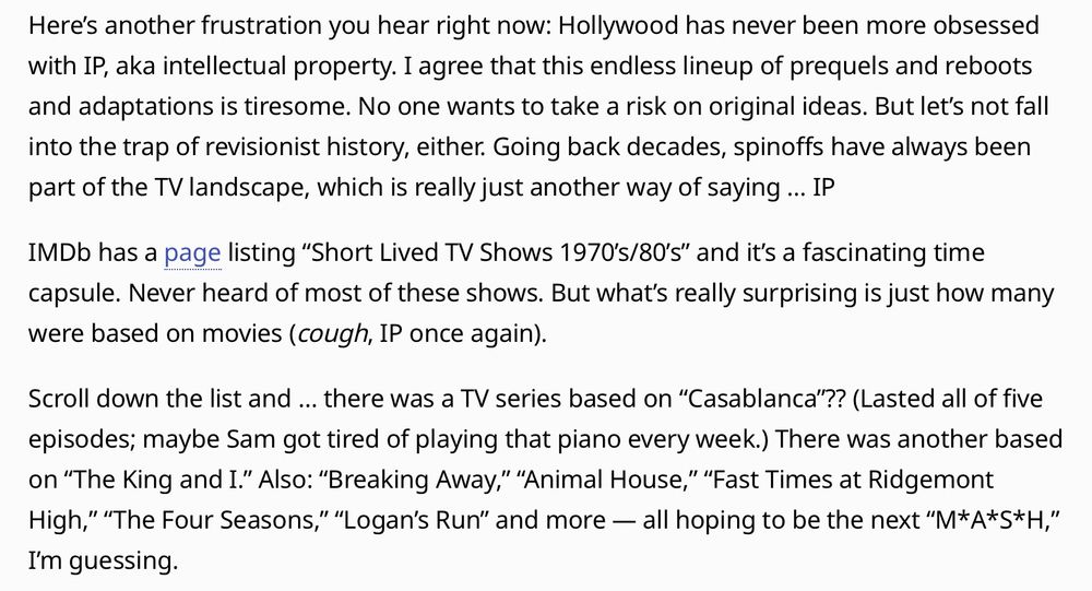 Here’s another frustration you hear right now: Hollywood has never been more obsessed with IP, aka intellectual property. I agree that this endless lineup of prequels and reboots and adaptations is tiresome. No one wants to take a risk on original ideas. But let’s not fall into the trap of revisionist history, either. Going back decades, spinoffs have always been part of the TV landscape, which is really just another way of saying … IP

IMDb has a page listing “Short Lived TV Shows 1970’s/80’s” and it’s a fascinating time capsule. Never heard of most of these shows. But what’s really surprising is just how many were based on movies (cough, IP once again).

Scroll down the list and … there was a TV series based on “Casablanca”?? (Lasted all of five episodes; maybe Sam got tired of playing that piano every week.) There was another based on “The King and I.” Also: “Breaking Away,” “Animal House,” “Fast Times at Ridgemont High,” “The Four Seasons,” “Logan’s Run” and more — all hoping to be the next “M*A*S*H,” I’m guessing.