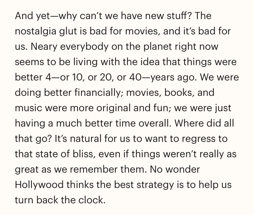 And yet—why can't we have new stuff? The nostalgia glut is bad for movies, and it's bad for us. Neary everybody on the planet right now seems to be living with the idea that things were better 4-or 10, or 20, or 40—years ago. We were doing better financially; movies, books, and music were more original and fun; we were just having a much better time overall. Where did all that go? It's natural for us to want to regress to that state of bliss, even if things weren't really as great as we remember them. No wonder Hollywood thinks the best strategy is to help us turn back the clock.