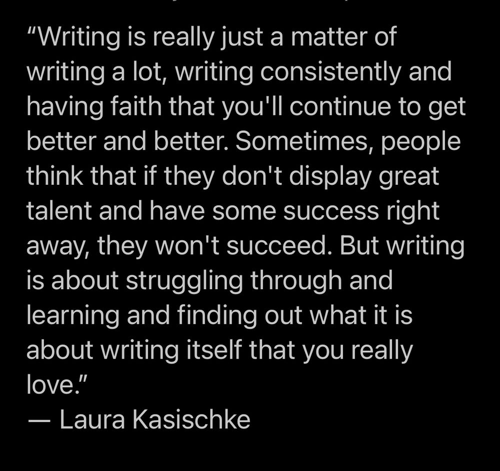 “Writing is really just a matter of writing a lot, writing consistently and having faith that you'll continue to get better and better. Sometimes, people think that if they don't display great talent and have some success right away, they won't succeed. But writing is about struggling through and learning and finding out what it is about writing itself that you really love.”
― Laura Kasischke