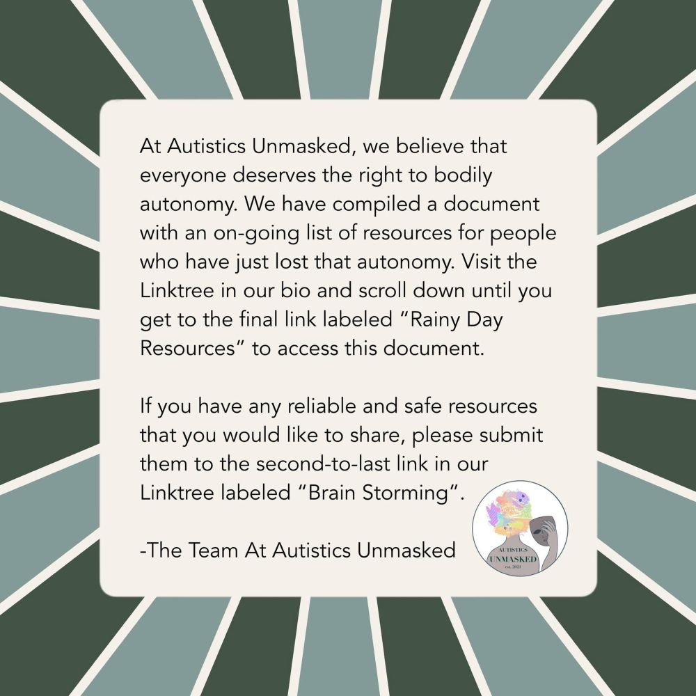 At Autistics Unmasked, we believe that everyone deserves the right to bodily autonomy. We have compiled a document with an on-going list of resources for people who have just lost that autonomy. Visit the Linktree in our bio and scroll down until you get to the final link labeled "Rainy Day
Resources” to access this document. If you have any reliable and safe resources that you would like to share, please submit them to the second-to-last link in our Linktree labeled "Brain Storming".

-The Team At Autistics Unmasked

[ID: Text is overlayed on a beige square with a light and dark green striped background. End ID.]