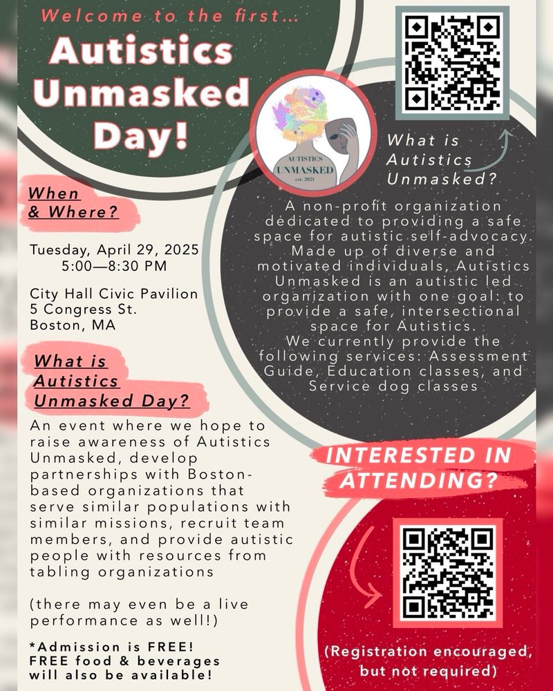 When
& Where?
April 29, 2025
5 PM - 8:30 PM
@ City Hall Civic Pavilion
5 Congress St. Boston
What is Autistics Unmasked Day?
An event where we hope to raise awareness of Autistics
Unmasked, develop partnerships with Boston-based organizations that serve similar populations with similar missions, recruit team members, and provide autistic people with resources from tabling organizations
(there may even be a live performance as well!)
* Admission is FREE!
FREE food & beverages will also be available!