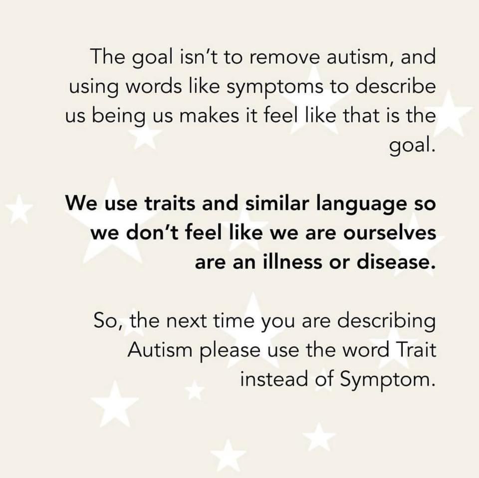 The goal isn’t to remove autism, and using words like symptoms to describe us being us makes it feel like that is the goal.

We use traits and similar language so we don’t feel like we are ourselves are an illness or disease.

So, the next time you are describing Autism please use the word Trait instead of Symptom.