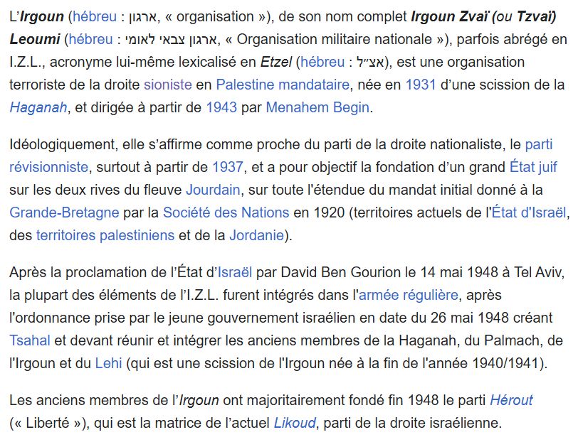 L’Irgoun (hébreu : ארגון, « organisation »), de son nom complet Irgoun Zvaï (ou Tzvaï) Leoumi (hébreu : ארגון צבאי לאומי, « Organisation militaire nationale »), parfois abrégé en I.Z.L., acronyme lui-même lexicalisé en Etzel (hébreu : אצ״ל), est une organisation terroriste de la droite sioniste en Palestine mandataire, née en 1931 d’une scission de la Haganah, et dirigée à partir de 1943 par Menahem Begin.

Idéologiquement, elle s’affirme comme proche du parti de la droite nationaliste, le parti révisionniste, surtout à partir de 1937, et a pour objectif la fondation d’un grand État juif sur les deux rives du fleuve Jourdain, sur toute l'étendue du mandat initial donné à la Grande-Bretagne par la Société des Nations en 1920 (territoires actuels de l'État d'Israël, des territoires palestiniens et de la Jordanie).

Après la proclamation de l’État d’Israël par David Ben Gourion le 14 mai 1948 à Tel Aviv, la plupart des éléments de l’I.Z.L. furent intégrés dans l'armée régulière, après l'ordonnance prise par le jeune gouvernement israélien en date du 26 mai 1948 créant Tsahal et devant réunir et intégrer les anciens membres de la Haganah, du Palmach, de l'Irgoun et du Lehi (qui est une scission de l'Irgoun née à la fin de l'année 1940/1941).

Les anciens membres de l’Irgoun ont majoritairement fondé fin 1948 le parti Hérout (« Liberté »), qui est la matrice de l’actuel Likoud, parti de la droite israélienne.