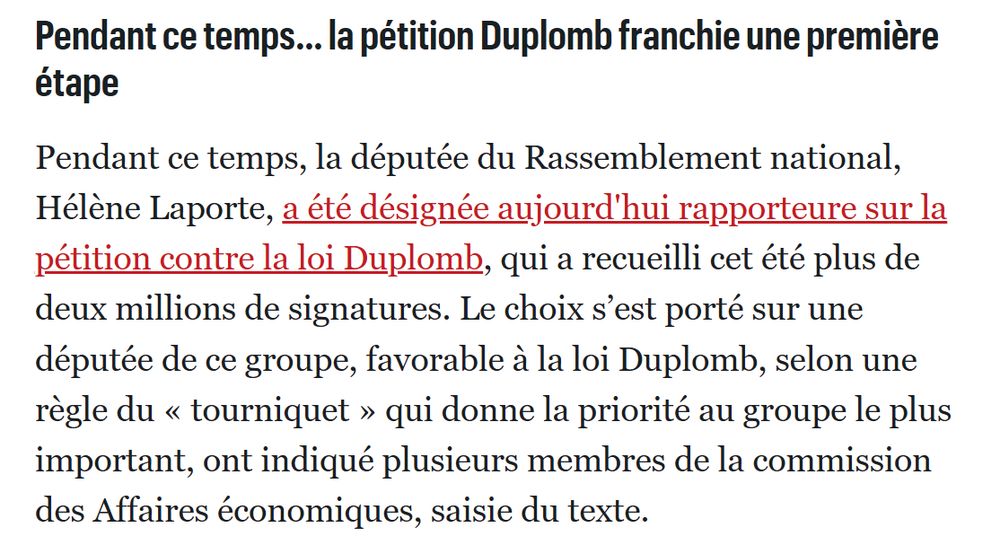 Pendant ce temps… la pétition Duplomb franchie une première étape

Pendant ce temps, la députée du Rassemblement national, Hélène Laporte, a été désignée aujourd'hui rapporteure sur la pétition contre la loi Duplomb, qui a recueilli cet été plus de deux millions de signatures. Le choix s’est porté sur une députée de ce groupe, favorable à la loi Duplomb, selon une règle du « tourniquet » qui donne la priorité au groupe le plus important, ont indiqué plusieurs membres de la commission des Affaires économiques, saisie du texte.