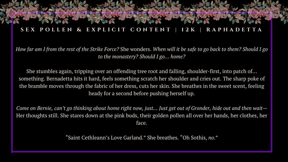 Sex pollen & explicit content 
12K (12 000 words in length) 
Raphadetta

How far am I from the rest of the Strike Force? She wonders. When will it be safe to go back to them? Should I go to the monastery? Should I go… home?

She stumbles again, tripping over an offending tree root and falling, shoulder-first, into patch of… something. Bernadetta hits it hard, feels something scratch her shoulder and cries out. The sharp poke of the bramble moves through the fabric of her dress, cuts her skin. She breathes in the sweet scent, feeling heady for a second before pushing herself up.

Come on Bernie, can’t go thinking about home right now, just… Just get out of Gronder, hide out and then wait— Her thoughts still. She stares down at the pink buds, their golden pollen all over her hands, her clothes, her face.

“Saint Cethleann’s Love Garland.” She breathes. “Oh Sothis, no.”


Don’t worry Bluesky, I promise this is totally consensual lol