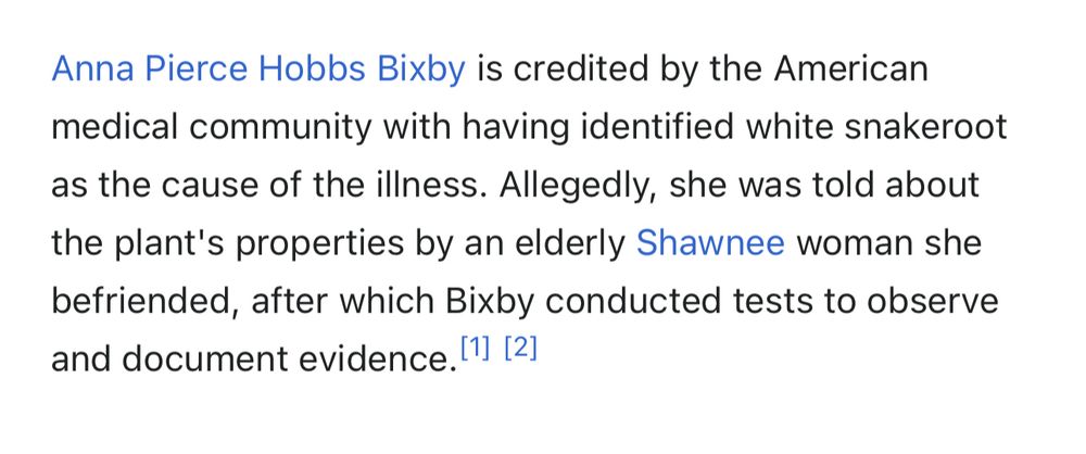 Anna Pierce Hobbs Bixby is credited by the American medical community with having identified white snakeroot as the cause of the illness. Allegedly, she was told about the plant's properties by an elderly Shawnee woman she befriended, after which Bixby conducted tests to observe and document evidence. 