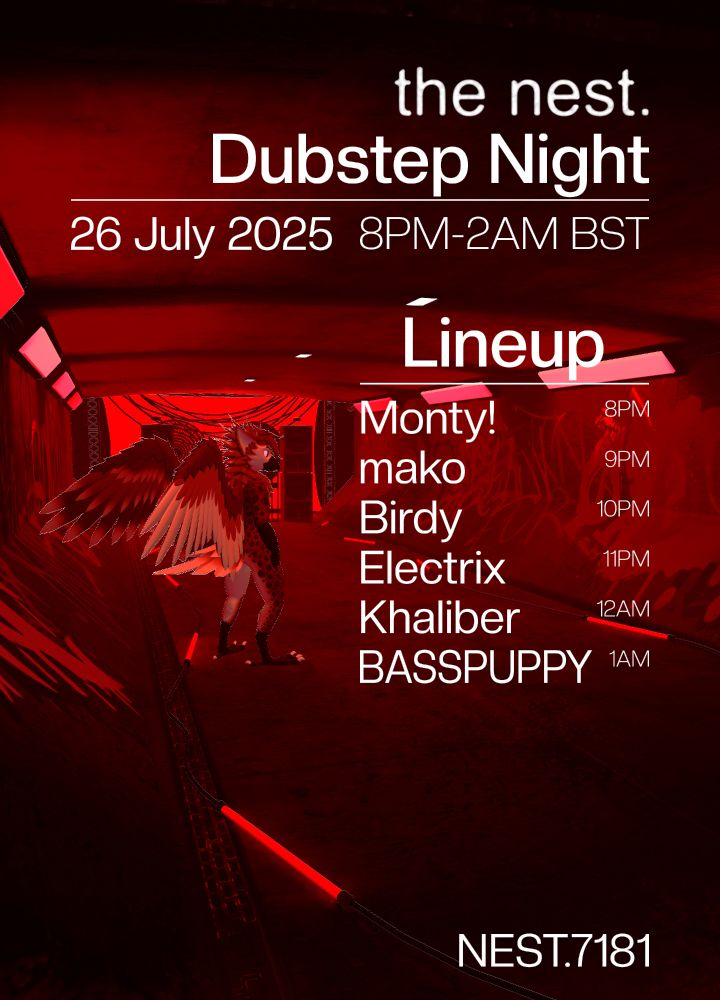 The Nest - Dubstep Night. 26th July 2025, 8PM - 2AM BST.

Lineup:
Monty! - 8PM
mako - 9PM
Birdy - 10PM
Electrix - 11PM
Khaliber - 12AM
BASSPUPPY - 1AM

NEST.7181 on VR Chat