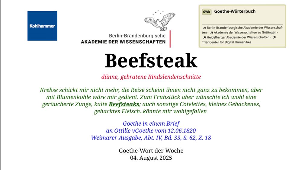 Im oberen Bereich der Grafik: Logo des Kohlhammer Verlags, Logo der Berlin-Brandenburgischen Akademie der Wissenschaften, Schaltfläche "GWb Goethe-Wörterbuch" aus dem Wörterbuchnetz
Darunter, Ausrichtung zentriert:
Beefsteak

dünne, gebratene Rindslendenschnitte 

Krebse schickt mir nicht mehr, die Reise scheint ihnen nicht ganz zu bekommen, aber mit Blumenkohle wäre mir gedient. Zum Frühstück aber wünschte ich wohl eine geräucherte Zunge, kalte Beefsteaks; auch sonstige Cotelettes, kleines Gebackenes, gehacktes Fleisch..könnte mir wohlgefallen    

Goethe in einem Brief
an Ottilie vGoethe vom 12.06.1820
Weimarer Ausgabe, Abt. IV, Bd. 33, S. 62, Z. 18

Goethe-Wort der Woche
04. August 2025