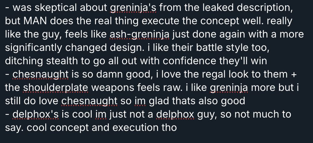 - was skeptical about greninja's from the leaked description, but MAN does the real thing execute the concept well. really like the guy, feels like ash-greninja just done again with a more significantly changed design. i like their battle style too, ditching stealth to go all out with confidence they'll win
- chesnaught is so damn good, i love the regal look to them + the shoulderplate weapons feels raw. i like greninja more but i still do love chesnaught so im glad thats also good
- delphox's is cool im just not a delphox guy, so not much to say. cool concept and execution tho