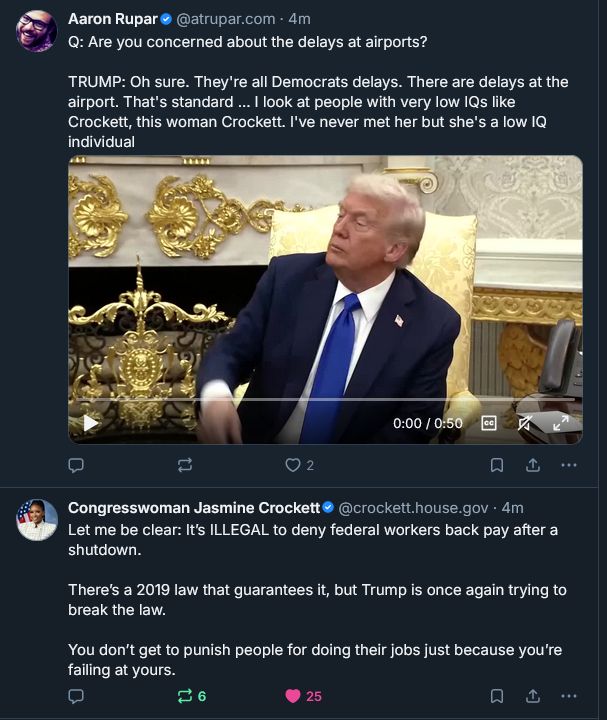 Top post reads from Aaron Rupar quoting Trump:
Q: Are you concerned about the delays at airports?
TRUMP: Oh sure. They're all Democrats delays. There are delays at the airport. That's standard ... I look at people with very low IQs like Crockett, this woman Crockett. I've never met her but she's a low IQ individual.

Second post screenshotted in the same frame from Congresswoman Jasmine Crockett:
Let me be clear: It’s ILLEGAL to deny federal workers back pay after a shutdown.

There’s a 2019 law that guarantees it, but Trump is once again trying to break the law.

You don’t get to punish people for doing their jobs just because you’re failing at yours.