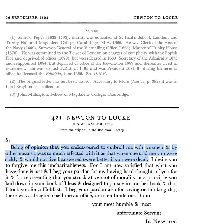 Newton to Locke, 16 September 1693:
Sir
Being of opinion that you endeavoured to embroil me with woemen & by other means I was so much affected with it as that when one told me you were sickly and would not live I answered twere better you were dead.