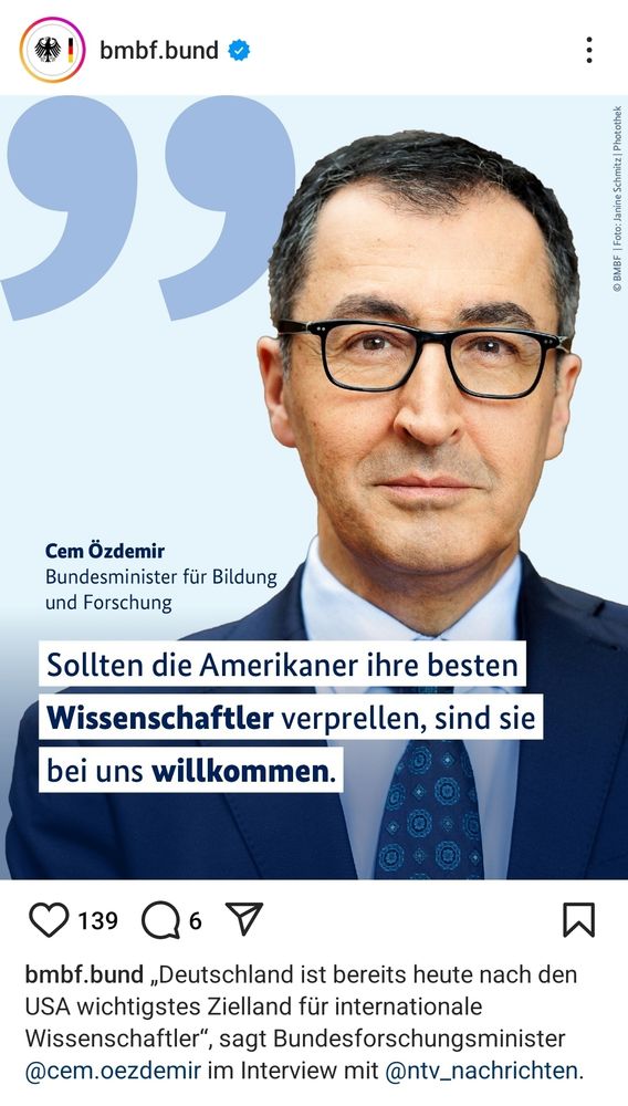 Instagram Post des Bundesministerium für Bildung und Forschung. Ein Bild von Cem Özdemir, Bundesminister für Bildung und Forschung, welches sein Gesicht bis Anfang Krawatte zeigt. Unter seinem Gesicht steht: Sollten die Amerikaner ihre besten Wissenschaftler  verprellen, sind die bei uns willkommen.
Die Bildbeschreibung, soweit sie auf dem Screenshot zu sehen ist, lautet: "Deutschland ist bereits heute nach den USA wichtigstes Zielland für internationale Wissenschaftler", sagt Bundesfprschungsminister Cem Özdemir im Interview mit N-TV Nachrichten.