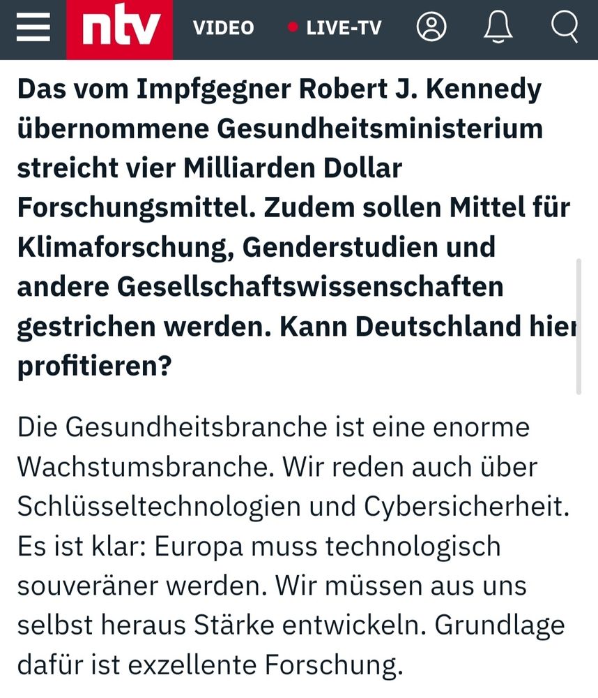 Screenshot des oben genannten N-TV Interviews mit Cem Özdemir

Das vom Impfgegner Robert J. Kennedy übernommene Gesundheitsministerium streicht vier Milliarden Dollar Forschungsmittel. Zudem sollen Mittel für Klimaforschung, Genderstudien und andere Gesellschaftswissenschaften gestrichen werden. Kann Deutschland hier profitieren?

Die Gesundheitsbranche ist eine enorme Wachstumsbranche. Wir reden auch über Schlüsseltechnologien und Cybersicherheit. Es ist klar: Europa muss technologisch souveräner werden. Wir müssen aus uns selbst heraus Stärke entwickeln. Grundlage dafür ist exzellente Forschung.