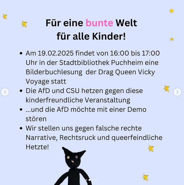 Für eine bunte Welt für alle Kinder!
Am 19.02.2025 findet von 16:00 bis 17:00 Uhr in der Stadtbibliothek Puchheim eine Bilderbuchlesung der Drag Queen Vicky Voyage statt.
Die AfD und CSU hetzen gegen diese kinderfreundliche Veranstaltung...und die Afd möchte mit einer Demo stören.
Wir stellen uns gegen falsche rechte Narrative, Rechtsruck und queerfeindliche Hetze!