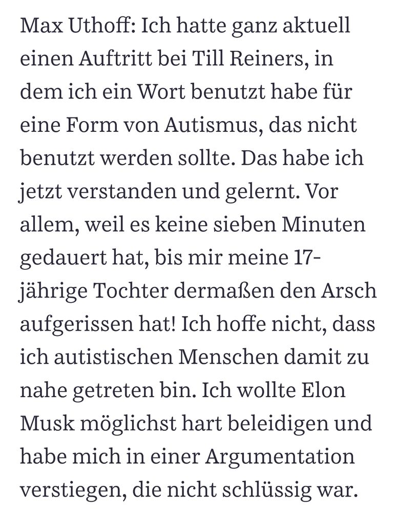 Max Uthoff: Ich hatte ganz aktuell einen Auftritt bei Till Reiners, in dem ich ein Wort benutzt habe für eine Form von Autismus, das nicht benutzt werden sollte. Das habe ich jetzt verstanden und gelernt. Vor allem, weil es keine sieben Minuten gedauert hat, bis mir meine 17-jährige Tochter dermaßen den Arsch aufgerissen hat! Ich hoffe nicht, dass ich autistischen Menschen damit zu nahe getreten bin. Ich wollte Elon Musk möglichst hart beleidigen und habe mich in einer Argumentation verstiegen, die nicht schlüssig war.