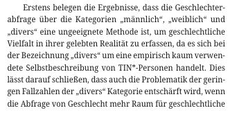 Erstens belegen die Ergebnisse, dass die Geschlechter abfrage über die Kategorien „männlich“, „weiblich“ und „divers“ eine ungeeignete Methode ist, um geschlechtliche Vielfalt in ihrer gelebten Realität zu erfassen, da es sich bei der Bezeichnung „divers“ um eine empirisch kaum verwendete Selbstbeschreibung von TIN*-Personen handelt. Dies lässt darauf schließen, dass auch die Problematik der geringen Fallzahlen der „divers“ Kategorie entschärft wird, wenn die Abfrage von Geschlecht mehr Raum für geschlechtliche Vielfalt bietet.