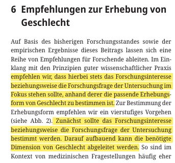 6  Empfehlungen zur Erhebung von Geschlecht 
Auf Basis des bisherigen Forschungsstandes sowie der empirischen Ergebnisse dieses Beitrags lassen sich eine Reihe von Empfehlungen für Forschende ableiten. Im Ein klang mit den Prinzipien guter wissenschaftlicher Praxis empfehlen wir, dass hierbei stets das Forschungsinteresse beziehungsweise die Forschungsfrage der Untersuchung im Fokus stehen sollte, anhand derer die passende Erhebungsform von Geschlecht zu bestimmen ist. Zur Bestimmung der Erhebungsform empfehlen wir ein vierstufiges Vorgehen (siehe Abb. 2). Zunächst sollte das Forschungsinteresse beziehungsweise die Forschungsfrage der Untersuchung bestimmt werden. Darauf aufbauend kann die benötigte Dimension von Geschlecht abgeleitet werden.