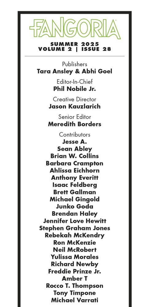 FANGORIA
SUMMER 2025
VOLUME 2 | ISSUE 28
Publishers
Tara Ansley & Abhi Goel
Editor-In-Chief
Phil Nobile Jr.
Creative Director
Jason Kauzlarich
Senior Editor
Meredith Borders
Contributors
Jesse A.
Sean Abley
Brian W. Collins
Barbara Crampton
Ahlissa Eichhorn Anthony Everitt
Isaac Feldberg
Brett Gallman
Michael Gingold
Junko Goda
Brendan Haley
Jennifer Love Hewitt
Stephen Graham Jones
Rebekah McKendry
Ron McKenzie
Neil McRobert
Yulissa Morales Richard Newby
Freddie Prinze Jr.
Amber T
Rocco T. Thompson
Tony Timpone
Michael Varrati