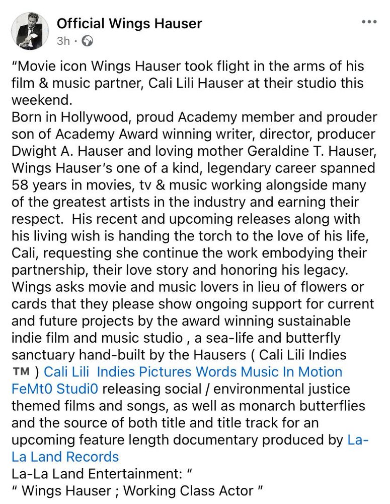 Official Wings Hauser Facebook post
3h •
"Movie icon Wings Hauser took flight in the arms of his film & music partner, Cali Lili Hauser at their studio this weekend.
Born in Hollywood, proud Academy member and prouder son of Academy Award winning writer, director, producer Dwight A. Hauser and loving mother Geraldine T. Hauser, Wings Hauser's one of a kind, legendary career spanned 58 years in movies, tv & music working alongside many of the greatest artists in the industry and earning their respect. His recent and upcoming releases along with his living wish is handing the torch to the love of his life, Cali, requesting she continue the work embodying their partnership, their love story and honoring his legacy.
Wings asks movie and music lovers in lieu of flowers or cards that they please show ongoing support for current and future projects by the award winning sustainable indie film and music studio, a sea-life and butterfly sanctuary hand-built by the Hausers ( Cali Lili Indies TM ) Cali Lili Indies Pictures Words Music In Motion FeMto StudiO releasing social / environmental justice themed films and songs, as well as monarch butterflies and the source of both title and title track for an upcoming feature length documentary produced by La-La Land Records
La-La Land Entertainment: "
" Wings Hauser; Working Class Actor"