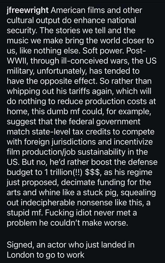 Jeffrey Wright: American films and other cultural output do enhance national security. The stories we tell and the music we make bring the world closer to us, like nothing else. Soft power. Post-WWil, through ill-conceived wars, the US military, unfortunately, has tended to have the opposite effect. So rather than whipping out his tariffs again, which will do nothing to reduce production costs at home, this dumb mf could, for example, suggest that the federal government match state-level tax credits to compete with foreign jurisdictions and incentivize film production/job sustainability in the US. But no, he'd rather boost the defense budget to 1 trillion(!!) $$$, as his regime just proposed, decimate funding for the arts and whine like a stuck pig, squealing out indecipherable nonsense like this, a stupid mf. Fucking idiot never met a problem he couldn't make worse.
Signed, an actor who just landed in London to go to work