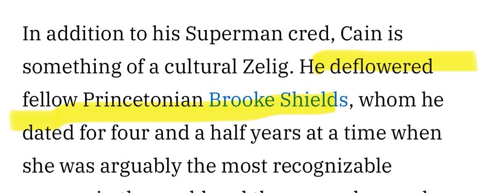 In addition to his Superman cred, Cain is something of a cultural Zelig. He deflowered fellow Princetonian Brooke Shields, whom he dated for four and a half years at a time when she was arguably the most recognizable