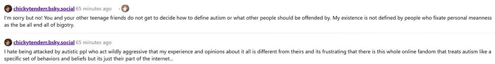 chickytenderr.bsky.social
I hate being attacked by autistic ppl who act wildly aggressive that my experience and opinions about it all is different from theirs and its frustrating that there is this whole online fandom that treats autism like a specific set of behaviors and beliefs but its just their part of the internet...

chickytenderr.bsky.social
I'm sorry but no! You and your other teenage friends do not get to decide how to define autism or what other people should be offended by. My existence is not defined by people who fixate personal meanness as the be all end all of bigotry.