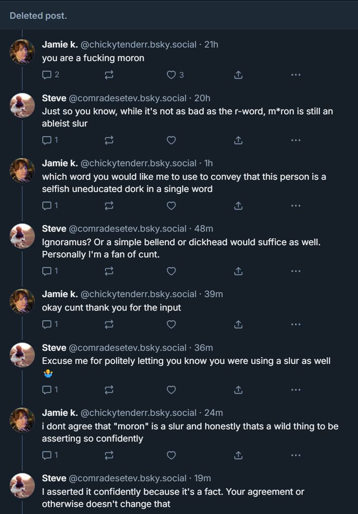 ‪Jamie k.‬ ‪@chickytenderr.bsky.social‬
you are a fucking moron

‪Steve‬ ‪@comradesetev.bsky.social‬
Just so you know, while it's not as bad as the r-word, m*ron is still an ableist slur

‪Jamie k.‬ ‪@chickytenderr.bsky.social‬
which word you would like me to use to convey that this person is a selfish uneducated dork in a single word

‪Steve‬ ‪@comradesetev.bsky.social‬
Ignoramus? Or a simple bellend or dickhead would suffice as well. Personally I'm a fan of cunt.

‪Jamie k.‬ ‪@chickytenderr.bsky.social‬
okay cunt thank you for the input

‪Steve‬ ‪@comradesetev.bsky.social‬
Excuse me for politely letting you know you were using a slur as well 🤷‍♂️

‪Jamie k.‬ ‪@chickytenderr.bsky.social‬
i dont agree that "moron" is a slur and honestly thats a wild thing to be asserting so confidently

‪Steve‬ ‪@comradesetev.bsky.social‬
I asserted it confidently because it's a fact. Your agreement or otherwise doesn't change that