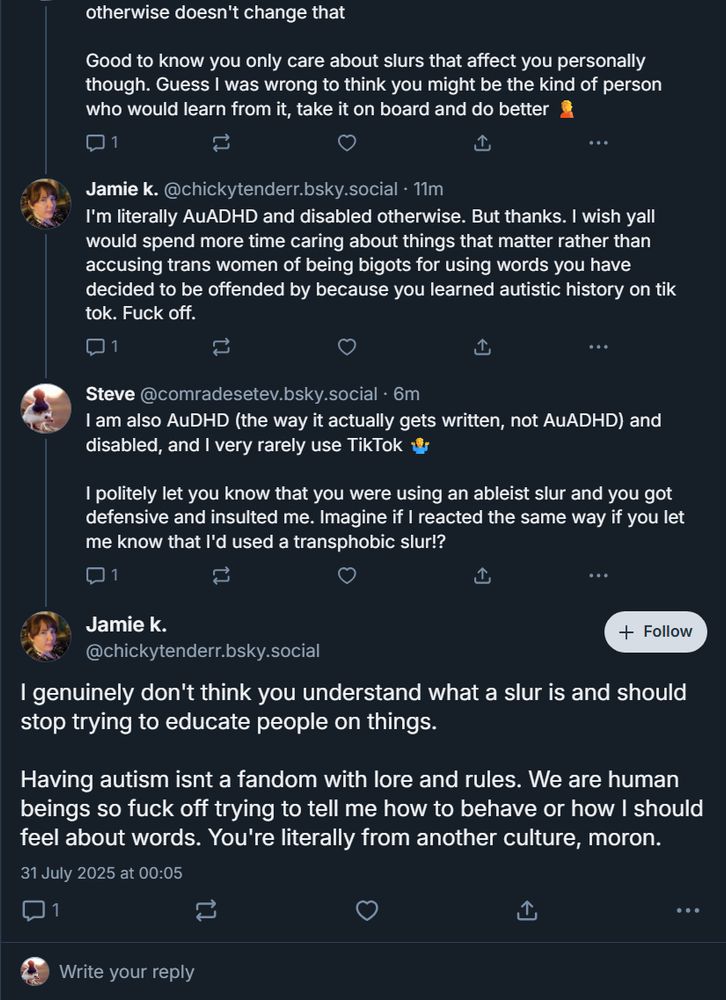Continuation from the previous screenshot, me speaking initially.

Good to know you only care about slurs that affect you personally though. Guess I was wrong to think you might be the kind of person who would learn from it, take it on board and do better 🤦

‪Jamie k.‬ ‪@chickytenderr.bsky.social‬
I'm literally AuADHD and disabled otherwise. But thanks. I wish yall would spend more time caring about things that matter rather than accusing trans women of being bigots for using words you have decided to be offended by because you learned autistic history on tik tok. Fuck off.

‪Steve‬ ‪@comradesetev.bsky.social‬
I am also AuDHD (the way it actually gets written, not AuADHD) and disabled, and I very rarely use TikTok 🤷‍♂️

I politely let you know that you were using an ableist slur and you got defensive and insulted me. Imagine if I reacted the same way if you let me know that I'd used a transphobic slur!?

Jamie k. ‪@chickytenderr.bsky.social‬
I genuinely don't think you understand what a slur is and should stop trying to educate people on things. 

Having autism isnt a fandom with lore and rules. We are human beings so fuck off trying to tell me how to behave or how I should feel about words. You're literally from another culture, moron.