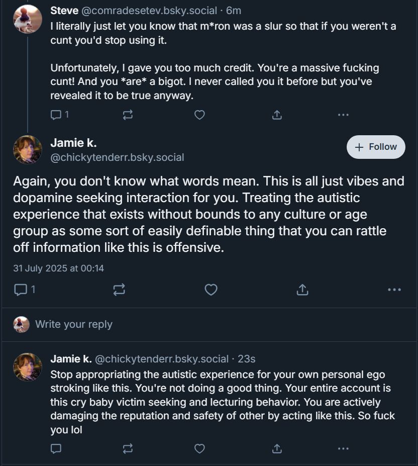 ‪Steve‬ ‪@comradesetev.bsky.social‬
I literally just let you know that m*ron was a slur so that if you weren't a cunt you'd stop using it.

Unfortunately, I gave you too much credit. You're a massive fucking cunt! And you *are* a bigot. I never called you it before but you've revealed it to be true anyway.

Jamie k. ‪@chickytenderr.bsky.social‬
Again, you don't know what words mean. This is all just vibes and dopamine seeking interaction for you. Treating the autistic experience that exists without bounds to any culture or age group as some sort of easily definable thing that you can rattle off information like this is offensive.

‪Jamie k.‬ ‪@chickytenderr.bsky.social‬
Stop appropriating the autistic experience for your own personal ego stroking like this. You're not doing a good thing. Your entire account is this cry baby victim seeking and lecturing behavior. You are actively damaging the reputation and safety of other by acting like this. So fuck you lol