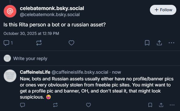 My response to some noob bluesky scrub who hasn't even gotten a profile picture or banner yet, but is accusing others of being bots or Russian assets. Response: "Naw, bots and Russian assets usually either have no profile/banner pics or ones very obviously stolen from freebie pic sites. You might want to get a profile pic and banner, OH, and don't steal it, that might look suspicious. "
