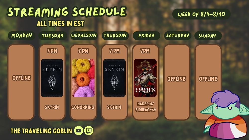 My new schedule for the week. Font is in lime green and there are images of each game for their respective day along with a channel image if it's not my own channel (The Traveling Goblin). A purple haired goblin in a lesbian sweater sits in the bottom right corner.  A blurred out forest is in the background. 
