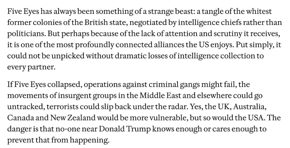 Five Eyes has always been something of a strange beast: a tangle of the whitest former colonies of the British state, negotiated by intelligence chiefs rather than politicians. But perhaps because of the lack of attention and scrutiny it receives, it is one of the most profoundly connected alliances the US enjoys. Put simply, it could not be unpicked without dramatic losses of intelligence collection to every partner. 

If Five Eyes collapsed, operations against criminal gangs might fail, the movements of insurgent groups in the Middle East and elsewhere could go untracked, terrorists could slip back under the radar. Yes, the UK, Australia, Canada and New Zealand would be more vulnerable, but so would the USA. The danger is that no-one near Donald Trump knows enough or cares enough to prevent that from happening.