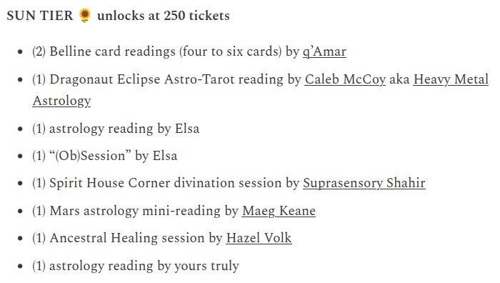 SUN TIER 🌻 unlocks at 250 tickets

    (2) Belline card readings (four to six cards) by q’Amar

    (1) Dragonaut Eclipse Astro-Tarot reading by Caleb McCoy aka Heavy Metal Astrology

    (1) astrology reading by Elsa

    (1) “(Ob)Session” by Elsa

    (1) Spirit House Corner divination session by Suprasensory Shahir

    (1) Mars astrology mini-reading by Maeg Keane

    (1) Ancestral Healing session by Hazel Volk

    (1) astrology reading by yours truly