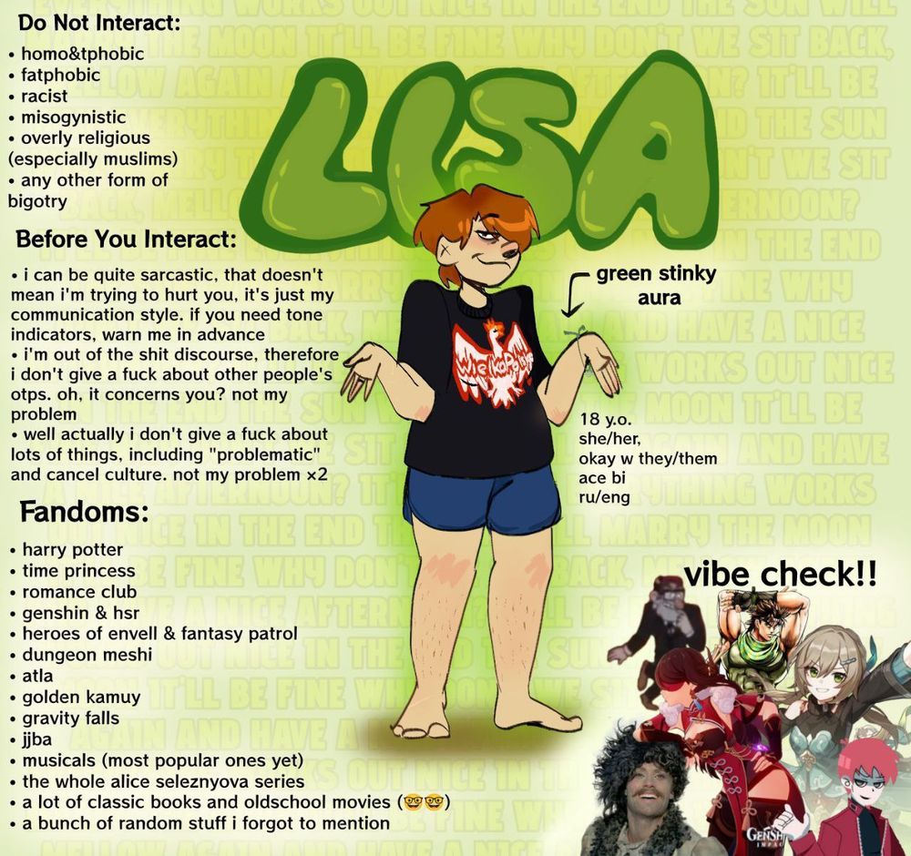 Перевод всей мудрости на русский:
18 лет, она/ее+они/их, би+асексуал
ДНИ: Гомо- и тфобы, фэтфобы, мизогины, излишне религиозные люди.
Пока вы ещё не решили взаимодействовать со мной:
1. У меня довольно саркастичный стиль общения, если у вас с этим траблы - попросите использовать индикаторы тона.
2. Я вне шип дискурса, поэтому мне более чем насрать на чужие отп и вообще на то, чем другие люди занимаются в фикшене.
3. Мне вообще много на что насрать, я нейтрально отношусь к куче вещей и в целом я на чилле на расслабоне.
Фандомы:
Гарри Поттер
Клуб Романтики
Time Princess (китайский клуб романтики)
Генш+ХСР
Герои Энвелла+Сказочный патруль
Подземелье вкусностей
Аватар легенда об Аанге
Золотое божество
Гравити Фолз
Жожа
Самые популярные англоязычные мюзиклы и парочка нишевых русскоязычных
Весь цикл про Алису Селезневу
Определенное количество классических книг и старых фильмов
Ещё куча вещей которые я забыла упомянуть