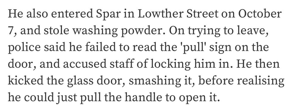 He also entered Spar in Lowther Street on October 7, and stole washing powder. On trying to leave, police said he failed to read the 'pull' sign on the door, and accused staff of locking him in. He then kicked the glass door, smashing it, before realising he could just pull the handle to open it.
