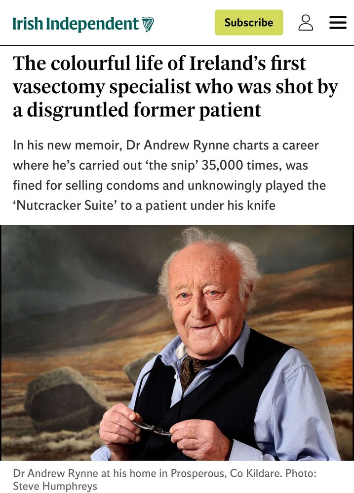 Irish Independent

The colourful life of Ireland's first vasectomy specialist who was shot by a disgruntled former patient

In his new memoir, Dr Andrew Rynne charts a career where he's carried out 'the snip' 35,000 times, was fined for selling condoms and unknowingly played the
'Nutcracker Suite' to a patient under his knife
Dr Andrew Rynne at his home in Prosperous, Co Kildare. Photo:
Steve Humphreys