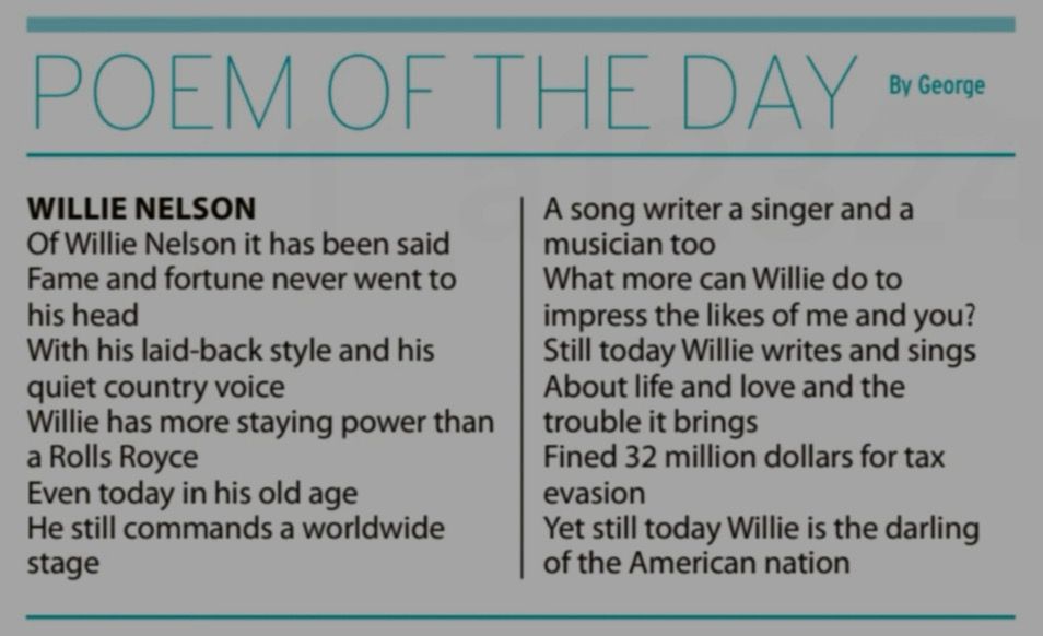 POEM OF THE DAY By George WILLIE NELSON Of Willie Nelson it has been said Fame and fortune never went to his head With his laid-back style and his quiet country voice Willie has more staying power than a Rolls Royce Even today in his old age He still commands a worldwide stage A song writer a singer and a musician too What more can Willie do to impress the likes of me and you? Still today Willie writes and sings About life and love and the trouble it brings Fined 32 million dollars for tax evasion Yet still today Willie is the darling of the American nation