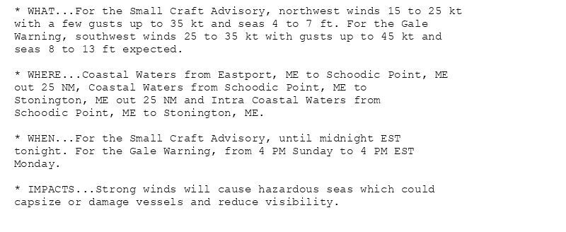 * WHAT...For the Small Craft Advisory, northwest winds 15 to 25 kt
with a few gusts up to 35 kt and seas 4 to 7 ft. For the Gale
Warning, southwest winds 25 to 35 kt with gusts up to 45 kt and
seas 8 to 13 ft expected.

* WHERE...Coastal Waters from Eastport, ME to Schoodic Point, ME
out 25 NM, Coastal Waters from Schoodic Point, ME to
Stonington, ME out 25 NM and Intra Coastal Waters from
Schoodic Point, ME to Stonington, ME.

* WHEN...For the Small Craft Advisory, until midnight EST
tonight. For the Gale Warning, from 4 PM Sunday to 4 PM EST
Monday.

* IMPACTS...Strong winds will cause hazardous seas which could
capsize or damage vessels and reduce visibility.