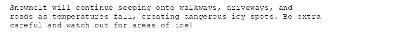 Snowmelt will continue seeping onto walkways, driveways, and
roads as temperatures fall, creating dangerous icy spots. Be extra
careful and watch out for areas of ice!