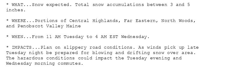 * WHAT...Snow expected. Total snow accumulations between 3 and 5
inches.

* WHERE...Portions of Central Highlands, Far Eastern, North Woods,
and Penobscot Valley Maine

* WHEN...From 11 AM Tuesday to 4 AM EST Wednesday.

* IMPACTS...Plan on slippery road conditions. As winds pick up late
Tuesday night be prepared for blowing and drifting snow over area.
The hazardous conditions could impact the Tuesday evening and
Wednesday morning commutes.