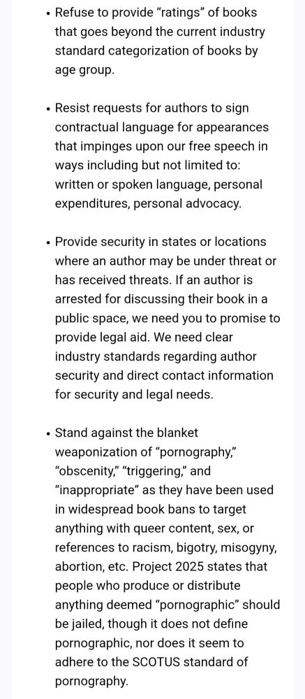 Refuse to provide "ratings" of books that goes beyond the current industry standard categorization of books by age group. . Resist requests for authors to sign contractual language for appearances that impinges upon our free speech in ways including but not limited to: written or spoken language, personal expenditures, personal advocacy. Provide security in states or locations . where an author may be under threat or has received threats. If an author is arrested for discussing their book in a public space, we need you to promise to provide legal aid. We need clear industry standards regarding author security and direct contact information for security and legal needs. . Stand against the blanket weaponization of "pornography," "obscenity," "triggering," and "inappropriate" as they have been used in widespread book bans to target anything with queer content, sex, or references to racism, bigotry, misogyny, abortion, etc. Project 2025 states that people who produce or distribute anything deemed "pornographic" should be jailed, though it does not define pornographic, nor does it seem to adhere to the SCOTUS standard of pornography